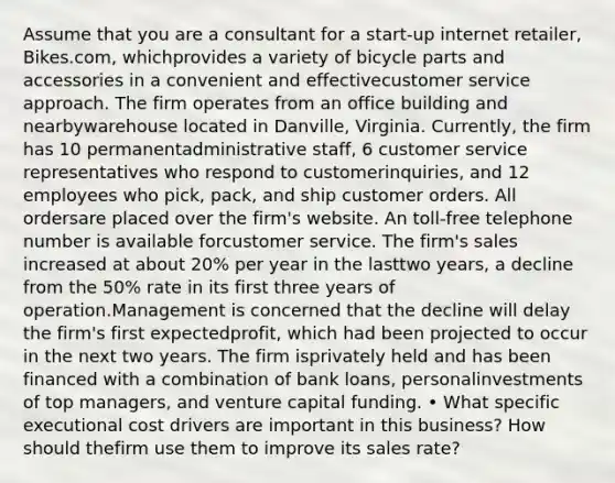 Assume that you are a consultant for a start-up internet retailer, Bikes.com, whichprovides a variety of bicycle parts and accessories in a convenient and effectivecustomer service approach. The firm operates from an office building and nearbywarehouse located in Danville, Virginia. Currently, the firm has 10 permanentadministrative staff, 6 customer service representatives who respond to customerinquiries, and 12 employees who pick, pack, and ship customer orders. All ordersare placed over the firm's website. An toll-free telephone number is available forcustomer service. The firm's sales increased at about 20% per year in the lasttwo years, a decline from the 50% rate in its first three years of operation.Management is concerned that the decline will delay the firm's first expectedprofit, which had been projected to occur in the next two years. The firm isprivately held and has been financed with a combination of bank loans, personalinvestments of top managers, and venture capital funding. • What specific executional cost drivers are important in this business? How should thefirm use them to improve its sales rate?