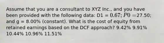 Assume that you are a consultant to XYZ Inc., and you have been provided with the following data: D1 = 0.67; P0 =27.50; and g = 8.00% (constant). What is the cost of equity from retained earnings based on the DCF approach? 9.42% 9.91% 10.44% 10.96% 11.51%