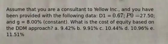 Assume that you are a consultant to Yellow Inc., and you have been provided with the following data: D1 = 0.67; P0 =27.50; and g = 8.00% (constant). What is the cost of equity based on the DDM approach? a. 9.42% b. 9.91% c. 10.44% d. 10.96% e. 11.51%