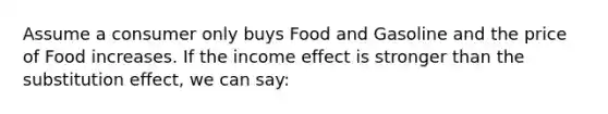 Assume a consumer only buys Food and Gasoline and the price of Food increases. If the income effect is stronger than the substitution effect, we can say: