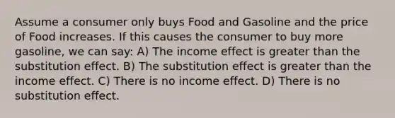 Assume a consumer only buys Food and Gasoline and the price of Food increases. If this causes the consumer to buy more gasoline, we can say: A) The income effect is greater than the substitution effect. B) The substitution effect is greater than the income effect. C) There is no income effect. D) There is no substitution effect.