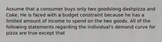 Assume that a consumer buys only two goodslong dashpizza and Coke. He is faced with a budget constraint because he has a limited amount of income to spend on the two goods. All of the following statements regarding the​ individual's demand curve for pizza are true except that