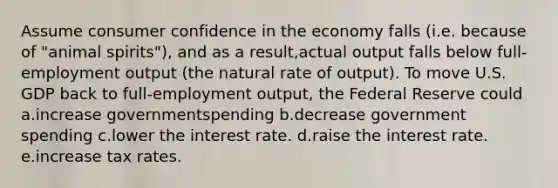 Assume consumer confidence in the economy falls (i.e. because of "animal spirits"), and as a result,actual output falls below full-employment output (the natural rate of output). To move U.S. GDP back to full-employment output, the Federal Reserve could a.increase governmentspending b.decrease government spending c.lower the interest rate. d.raise the interest rate. e.increase tax rates.