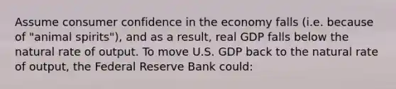 Assume consumer confidence in the economy falls (i.e. because of "animal spirits"), and as a result, real GDP falls below the natural rate of output. To move U.S. GDP back to the natural rate of output, the Federal Reserve Bank could: