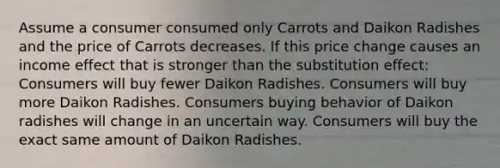 Assume a consumer consumed only Carrots and Daikon Radishes and the price of Carrots decreases. If this price change causes an income effect that is stronger than the substitution effect: Consumers will buy fewer Daikon Radishes. Consumers will buy more Daikon Radishes. Consumers buying behavior of Daikon radishes will change in an uncertain way. Consumers will buy the exact same amount of Daikon Radishes.