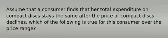 Assume that a consumer finds that her total expenditure on compact discs stays the same after the price of compact discs declines. which of the following is true for this consumer over the price range?