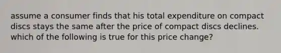 assume a consumer finds that his total expenditure on compact discs stays the same after the price of compact discs declines. which of the following is true for this price change?