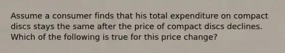 Assume a consumer finds that his total expenditure on compact discs stays the same after the price of compact discs declines. Which of the following is true for this price change?