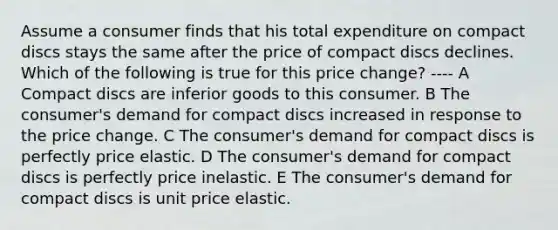 Assume a consumer finds that his total expenditure on compact discs stays the same after the price of compact discs declines. Which of the following is true for this price change? ---- A Compact discs are inferior goods to this consumer. B The consumer's demand for compact discs increased in response to the price change. C The consumer's demand for compact discs is perfectly price elastic. D The consumer's demand for compact discs is perfectly price inelastic. E The consumer's demand for compact discs is unit price elastic.