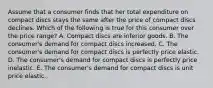 Assume that a consumer finds that her total expenditure on compact discs stays the same after the price of compact discs declines. Which of the following is true for this consumer over the price range? A. Compact discs are inferior goods. B. The consumer's demand for compact discs increased. C. The consumer's demand for compact discs is perfectly price elastic. D. The consumer's demand for compact discs is perfectly price inelastic. E. The consumer's demand for compact discs is unit price elastic.