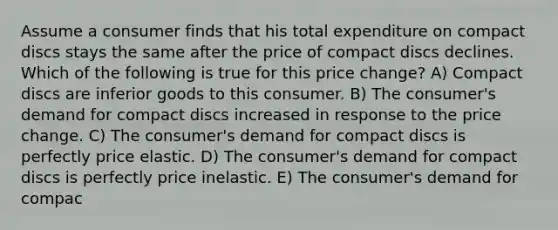 Assume a consumer finds that his total expenditure on compact discs stays the same after the price of compact discs declines. Which of the following is true for this price change? A) Compact discs are inferior goods to this consumer. B) The consumer's demand for compact discs increased in response to the price change. C) The consumer's demand for compact discs is perfectly price elastic. D) The consumer's demand for compact discs is perfectly price inelastic. E) The consumer's demand for compac