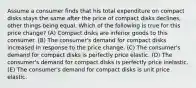 Assume a consumer finds that his total expenditure on compact disks stays the same after the price of compact disks declines, other things being equal. Which of the following is true for this price change? (A) Compact disks are inferior goods to this consumer. (B) The consumer's demand for compact disks increased in response to the price change. (C) The consumer's demand for compact disks is perfectly price elastic. (D) The consumer's demand for compact disks is perfectly price inelastic. (E) The consumer's demand for compact disks is unit price elastic.