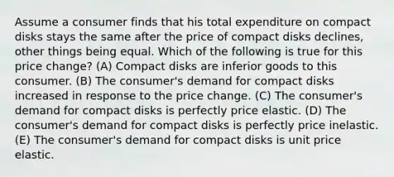 Assume a consumer finds that his total expenditure on compact disks stays the same after the price of compact disks declines, other things being equal. Which of the following is true for this price change? (A) Compact disks are inferior goods to this consumer. (B) The consumer's demand for compact disks increased in response to the price change. (C) The consumer's demand for compact disks is perfectly price elastic. (D) The consumer's demand for compact disks is perfectly price inelastic. (E) The consumer's demand for compact disks is unit price elastic.