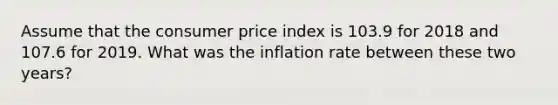 Assume that the consumer price index is 103.9 for 2018 and 107.6 for 2019. What was the inflation rate between these two years?