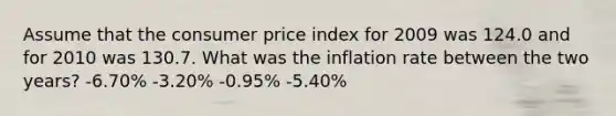 Assume that the consumer price index for 2009 was 124.0 and for 2010 was 130.7. What was the inflation rate between the two years? -6.70% -3.20% -0.95% -5.40%