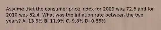 Assume that the consumer price index for 2009 was 72.6 and for 2010 was 82.4. What was the inflation rate between the two years? A. 13.5% B. 11.9% C. 9.8% D. 0.88%