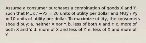 Assume a consumer purchases a combination of goods X and Y such that MUx / −Px = 20 units of utility per dollar and MUy / Py = 10 units of utility per dollar. To maximize utility, the consumers should buy: a. neither X nor Y. b. less of both X and Y. c. more of both X and Y. d. more of X and less of Y. e. less of X and more of Y.