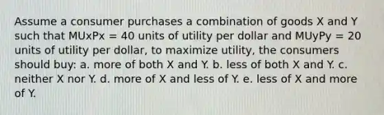 Assume a consumer purchases a combination of goods X and Y such that MUxPx = 40 units of utility per dollar and MUyPy = 20 units of utility per dollar, to maximize utility, the consumers should buy: a. more of both X and Y. b. less of both X and Y. c. neither X nor Y. d. more of X and less of Y. e. less of X and more of Y.