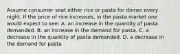 Assume consumer seat either rice or pasta for dinner every night. If the price of rice increases, in the pasta market one would expect to see: A. an increase in the quantity of pasta demanded. B. an increase in the demand for pasta. C. a decrease in the quantity of pasta demanded. D. a decrease in the demand for pasta