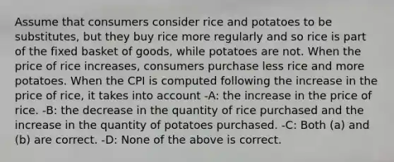 Assume that consumers consider rice and potatoes to be substitutes, but they buy rice more regularly and so rice is part of the fixed basket of goods, while potatoes are not. When the price of rice increases, consumers purchase less rice and more potatoes. When the CPI is computed following the increase in the price of rice, it takes into account -A: the increase in the price of rice. -B: the decrease in the quantity of rice purchased and the increase in the quantity of potatoes purchased. -C: Both (a) and (b) are correct. -D: None of the above is correct.