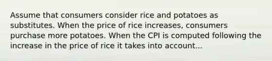 Assume that consumers consider rice and potatoes as substitutes. When the price of rice increases, consumers purchase more potatoes. When the CPI is computed following the increase in the price of rice it takes into account...