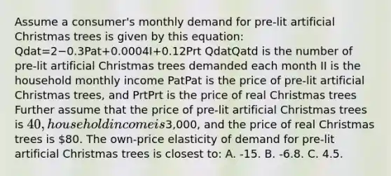 Assume a consumer's monthly demand for pre-lit artificial Christmas trees is given by this equation: Qdat=2−0.3Pat+0.0004I+0.12Prt QdatQatd is the number of pre-lit artificial Christmas trees demanded each month II is the household monthly income PatPat is the price of pre-lit artificial Christmas trees, and PrtPrt is the price of real Christmas trees Further assume that the price of pre-lit artificial Christmas trees is 40, household income is3,000, and the price of real Christmas trees is 80. The own-price elasticity of demand for pre-lit artificial Christmas trees is closest to: A. -15. B. -6.8. C. 4.5.