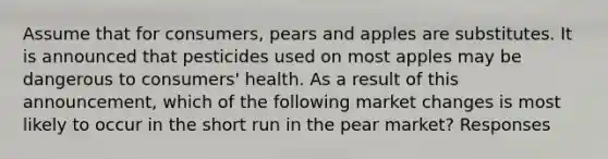 Assume that for consumers, pears and apples are substitutes. It is announced that pesticides used on most apples may be dangerous to consumers' health. As a result of this announcement, which of the following market changes is most likely to occur in the short run in the pear market? Responses