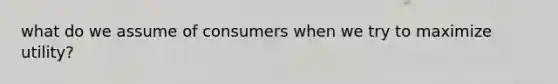 what do we assume of consumers when we try to maximize utility?