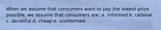 When we assume that consumers want to pay the lowest price possible, we assume that consumers are: a. informed b. rational c. deceitful d. cheap e. uninformed