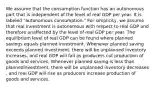 We assume that the consumption function has an autonomous part that is independent of the level of real GDP per year. It is labeled ​"autonomous ​consumption." For​ simplicity, we assume that real investment is autonomous with respect to real GDP and therefore unaffected by the level of real GDP per year. The equilibrium level of real GDP can be found where planned savings equals planned investment. Whenever planned saving exceeds planned​ investment, there will be unplanned inventory increases​, and real GDP will fall as producers cut production of goods and services. Whenever planned saving is less than planned​investment, there will be unplanned inventory decreases​, and real GDP will rise as producers increase production of goods and services.