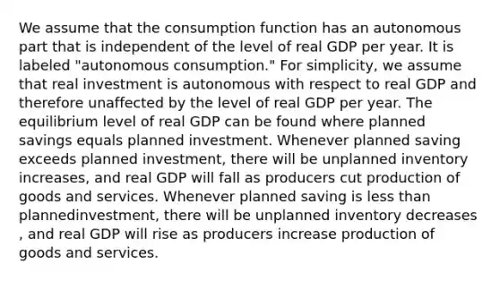 We assume that the consumption function has an autonomous part that is independent of the level of real GDP per year. It is labeled ​"autonomous ​consumption." For​ simplicity, we assume that real investment is autonomous with respect to real GDP and therefore unaffected by the level of real GDP per year. The equilibrium level of real GDP can be found where planned savings equals planned investment. Whenever planned saving exceeds planned​ investment, there will be unplanned inventory increases​, and real GDP will fall as producers cut production of goods and services. Whenever planned saving is less than planned​investment, there will be unplanned inventory decreases​, and real GDP will rise as producers increase production of goods and services.