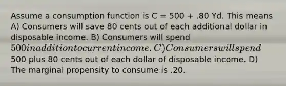 Assume a consumption function is C = 500 + .80 Yd. This means A) Consumers will save 80 cents out of each additional dollar in disposable income. B) Consumers will spend 500 in addition to current income. C) Consumers will spend500 plus 80 cents out of each dollar of disposable income. D) The marginal propensity to consume is .20.