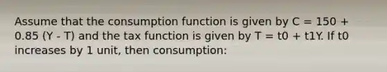 Assume that the consumption function is given by C = 150 + 0.85 (Y - T) and the tax function is given by T = t0 + t1Y. If t0 increases by 1 unit, then consumption: