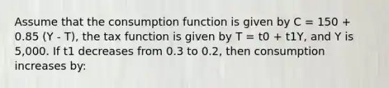 Assume that the consumption function is given by C = 150 + 0.85 (Y - T), the tax function is given by T = t0 + t1Y, and Y is 5,000. If t1 decreases from 0.3 to 0.2, then consumption increases by: