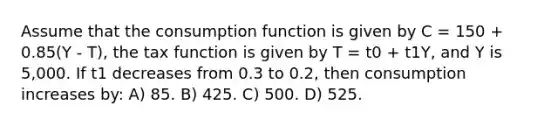 Assume that the consumption function is given by C = 150 + 0.85(Y - T), the tax function is given by T = t0 + t1Y, and Y is 5,000. If t1 decreases from 0.3 to 0.2, then consumption increases by: A) 85. B) 425. C) 500. D) 525.