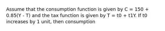 Assume that the consumption function is given by C = 150 + 0.85(Y - T) and the tax function is given by T = t0 + t1Y. If t0 increases by 1 unit, then consumption