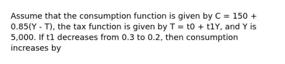 Assume that the consumption function is given by C = 150 + 0.85(Y - T), the tax function is given by T = t0 + t1Y, and Y is 5,000. If t1 decreases from 0.3 to 0.2, then consumption increases by