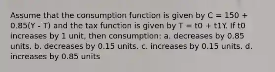 Assume that the consumption function is given by C = 150 + 0.85(Y - T) and the tax function is given by T = t0 + t1Y. If t0 increases by 1 unit, then consumption: a. decreases by 0.85 units. b. decreases by 0.15 units. c. increases by 0.15 units. d. increases by 0.85 units