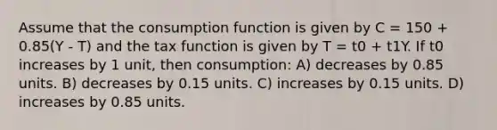 Assume that the <a href='https://www.questionai.com/knowledge/kr1R4EiHuP-consumption-function' class='anchor-knowledge'>consumption function</a> is given by C = 150 + 0.85(Y - T) and the tax function is given by T = t0 + t1Y. If t0 increases by 1 unit, then consumption: A) decreases by 0.85 units. B) decreases by 0.15 units. C) increases by 0.15 units. D) increases by 0.85 units.