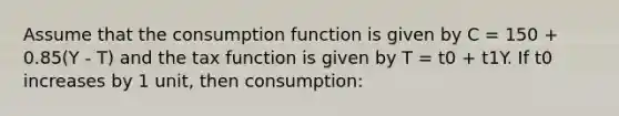 Assume that the consumption function is given by C = 150 + 0.85(Y - T) and the tax function is given by T = t0 + t1Y. If t0 increases by 1 unit, then consumption: