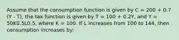 Assume that the consumption function is given by C = 200 + 0.7 (Y - T), the tax function is given by T = 100 + 0.2Y, and Y = 50K0.5L0.5, where K = 100. If L increases from 100 to 144, then consumption increases by: