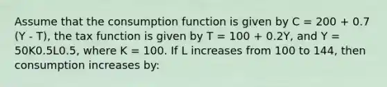 Assume that the consumption function is given by C = 200 + 0.7 (Y - T), the tax function is given by T = 100 + 0.2Y, and Y = 50K0.5L0.5, where K = 100. If L increases from 100 to 144, then consumption increases by: