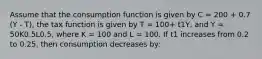 Assume that the consumption function is given by C = 200 + 0.7 (Y - T), the tax function is given by T = 100+ t1Y, and Y = 50K0.5L0.5, where K = 100 and L = 100. If t1 increases from 0.2 to 0.25, then consumption decreases by: