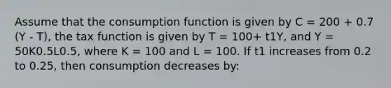 Assume that the consumption function is given by C = 200 + 0.7 (Y - T), the tax function is given by T = 100+ t1Y, and Y = 50K0.5L0.5, where K = 100 and L = 100. If t1 increases from 0.2 to 0.25, then consumption decreases by: