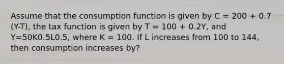 Assume that the consumption function is given by C = 200 + 0.7 (Y-T), the tax function is given by T = 100 + 0.2Y, and Y=50K0.5L0.5, where K = 100. If L increases from 100 to 144, then consumption increases by?