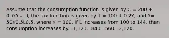 Assume that the consumption function is given by C = 200 + 0.7(Y - T), the tax function is given by T = 100 + 0.2Y, and Y= 50K0.5L0.5, where K = 100. If L increases from 100 to 144, then consumption increases by: -1,120. -840. -560. -2,120.