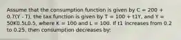 Assume that the consumption function is given by C = 200 + 0.7(Y - T), the tax function is given by T = 100 + t1Y, and Y = 50K0.5L0.5, where K = 100 and L = 100. If t1 increases from 0.2 to 0.25, then consumption decreases by: