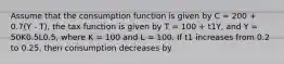 Assume that the consumption function is given by C = 200 + 0.7(Y - T), the tax function is given by T = 100 + t1Y, and Y = 50K0.5L0.5, where K = 100 and L = 100. If t1 increases from 0.2 to 0.25, then consumption decreases by