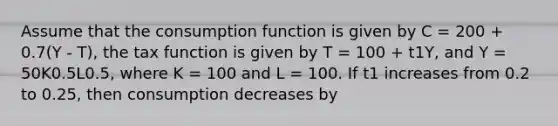 Assume that the consumption function is given by C = 200 + 0.7(Y - T), the tax function is given by T = 100 + t1Y, and Y = 50K0.5L0.5, where K = 100 and L = 100. If t1 increases from 0.2 to 0.25, then consumption decreases by