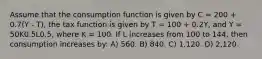 Assume that the consumption function is given by C = 200 + 0.7(Y - T), the tax function is given by T = 100 + 0.2Y, and Y = 50K0.5L0.5, where K = 100. If L increases from 100 to 144, then consumption increases by: A) 560. B) 840. C) 1,120. D) 2,120.